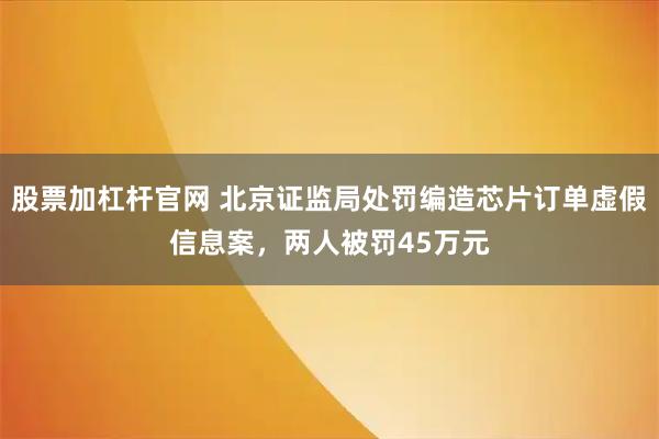 股票加杠杆官网 北京证监局处罚编造芯片订单虚假信息案，两人被罚45万元