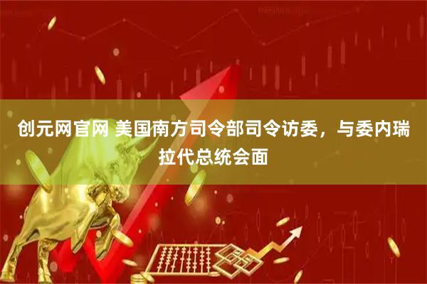 创元网官网 美国南方司令部司令访委，与委内瑞拉代总统会面